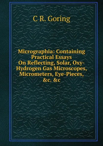 Обложка книги Micrographia: Containing Practical Essays On Reflecting, Solar, Oxy-Hydrogen Gas Microscopes, Micrometers, Eye-Pieces, .c. .c, C R. Goring