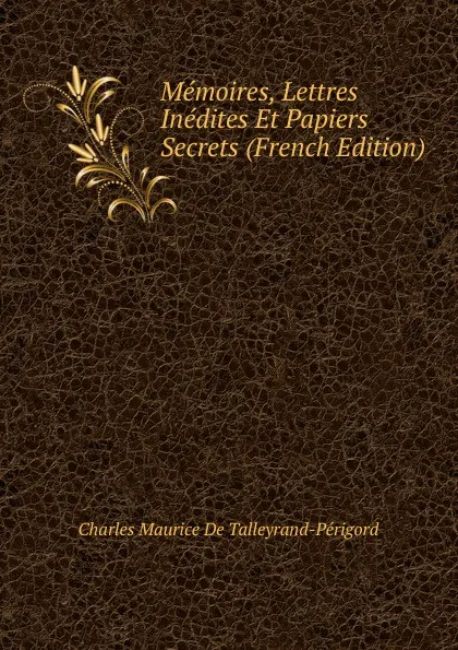 Обложка книги Memoires, Lettres Inedites Et Papiers Secrets (French Edition), Charles Maurice de Talleyrand-Périgord