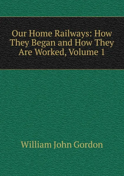 Обложка книги Our Home Railways: How They Began and How They Are Worked, Volume 1, William John Gordon