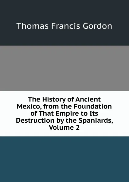 Обложка книги The History of Ancient Mexico, from the Foundation of That Empire to Its Destruction by the Spaniards, Volume 2, Thomas Francis Gordon