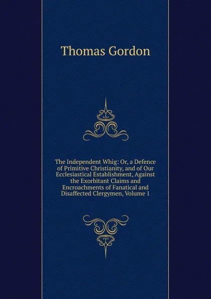 Обложка книги The Independent Whig: Or, a Defence of Primitive Christianity, and of Our Ecclesiastical Establishment, Against the Exorbitant Claims and Encroachments of Fanatical and Disaffected Clergymen, Volume 1, Thomas Gordon