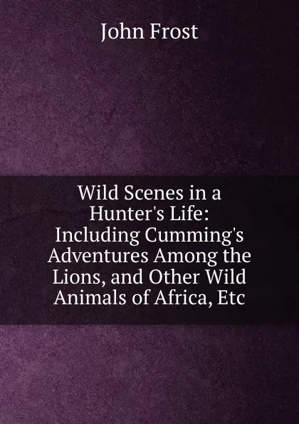 Обложка книги Wild Scenes in a Hunter.s Life: Including Cumming.s Adventures Among the Lions, and Other Wild Animals of Africa, Etc, John Frost