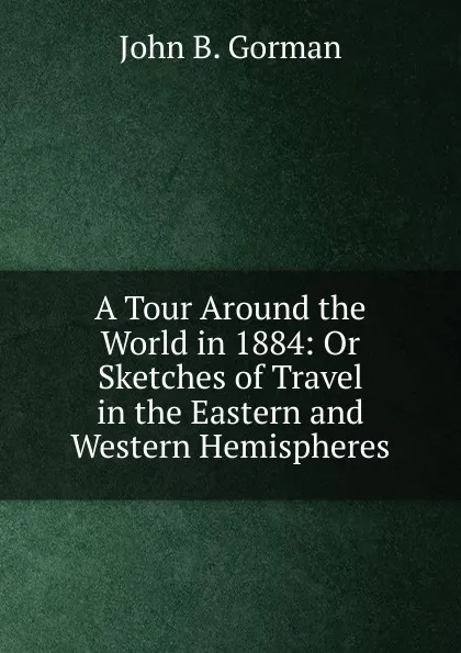 Обложка книги A Tour Around the World in 1884: Or Sketches of Travel in the Eastern and Western Hemispheres, John B. Gorman