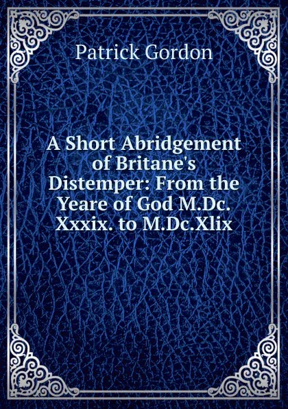 Обложка книги A Short Abridgement of Britane.s Distemper: From the Yeare of God M.Dc.Xxxix. to M.Dc.Xlix., Patrick Gordon