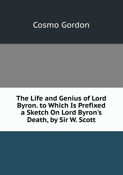 Обложка книги The Life and Genius of Lord Byron. to Which Is Prefixed a Sketch On Lord Byron.s Death, by Sir W. Scott, Cosmo Gordon