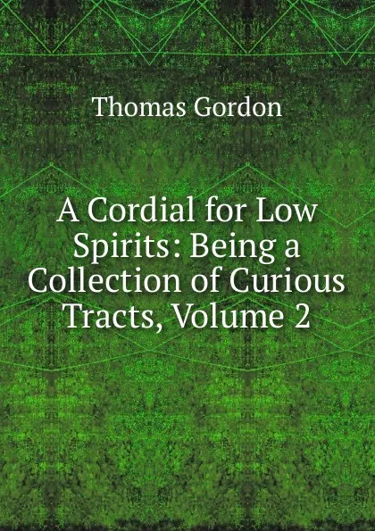 Обложка книги A Cordial for Low Spirits: Being a Collection of Curious Tracts, Volume 2, Thomas Gordon