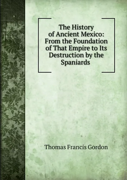 Обложка книги The History of Ancient Mexico: From the Foundation of That Empire to Its Destruction by the Spaniards ., Thomas Francis Gordon