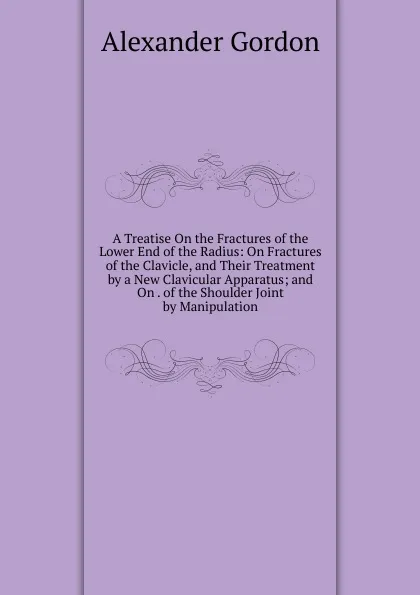 Обложка книги A Treatise On the Fractures of the Lower End of the Radius: On Fractures of the Clavicle, and Their Treatment by a New Clavicular Apparatus; and On . of the Shoulder Joint by Manipulation, Alexander Gordon