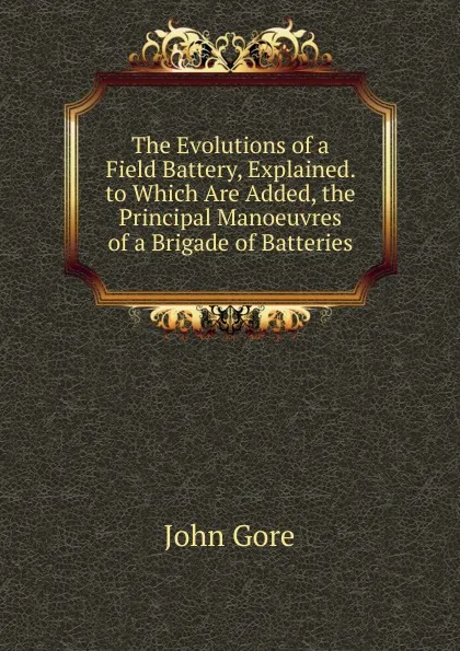 Обложка книги The Evolutions of a Field Battery, Explained. to Which Are Added, the Principal Manoeuvres of a Brigade of Batteries, John Gore