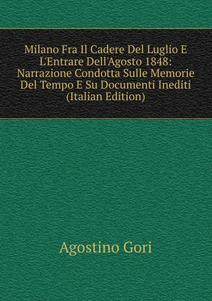 Обложка книги Milano Fra Il Cadere Del Luglio E L.Entrare Dell.Agosto 1848: Narrazione Condotta Sulle Memorie Del Tempo E Su Documenti Inediti (Italian Edition), Agostino Gori