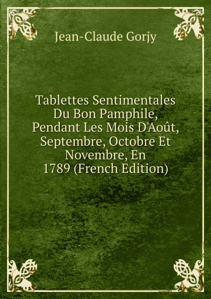 Обложка книги Tablettes Sentimentales Du Bon Pamphile, Pendant Les Mois D.Aout, Septembre, Octobre Et Novembre, En 1789 (French Edition), Jean-Claude Gorjy