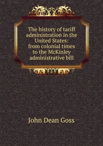 Обложка книги The history of tariff administration in the United States: from colonial times to the McKinley administrative bill, John Dean Goss