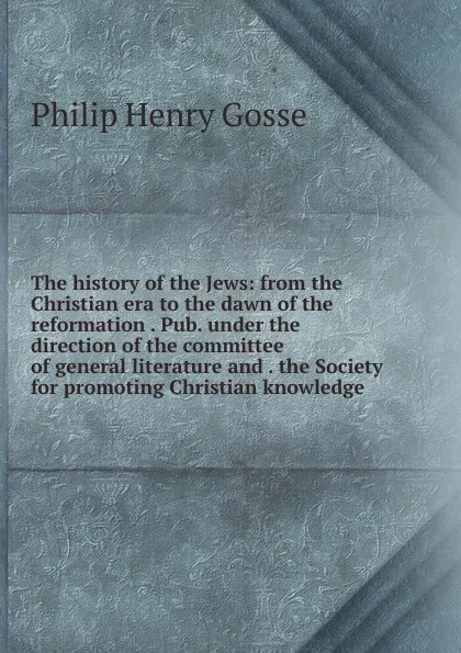 Обложка книги The history of the Jews: from the Christian era to the dawn of the reformation . Pub. under the direction of the committee of general literature and . the Society for promoting Christian knowledge, Gosse Philip Henry