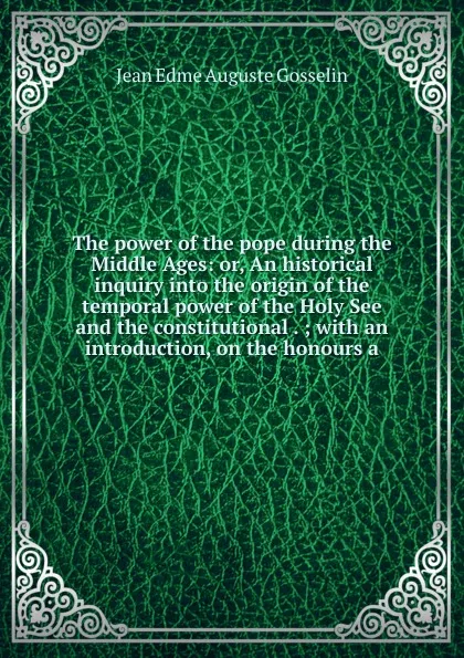 Обложка книги The power of the pope during the Middle Ages: or, An historical inquiry into the origin of the temporal power of the Holy See and the constitutional . ; with an introduction, on the honours a, Jean Edme Auguste Gosselin