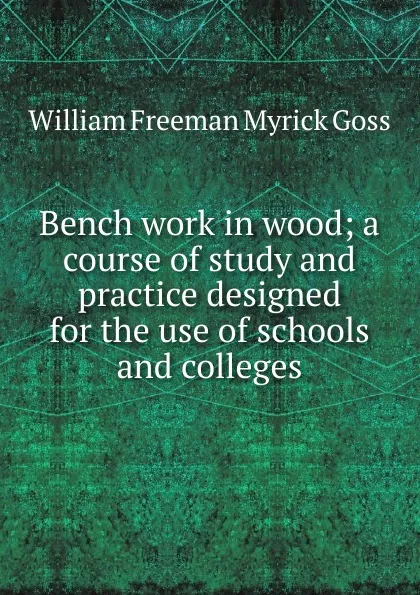 Обложка книги Bench work in wood; a course of study and practice designed for the use of schools and colleges, William Freeman Myrick Goss