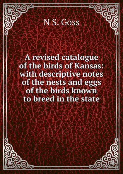 Обложка книги A revised catalogue of the birds of Kansas: with descriptive notes of the nests and eggs of the birds known to breed in the state, N S. Goss