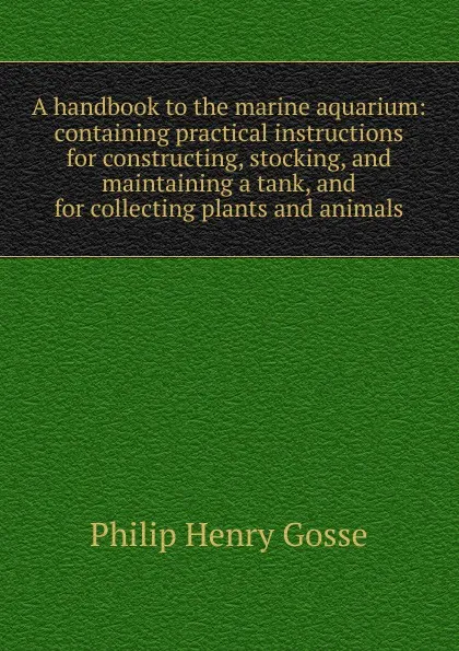 Обложка книги A handbook to the marine aquarium: containing practical instructions for constructing, stocking, and maintaining a tank, and for collecting plants and animals, Gosse Philip Henry