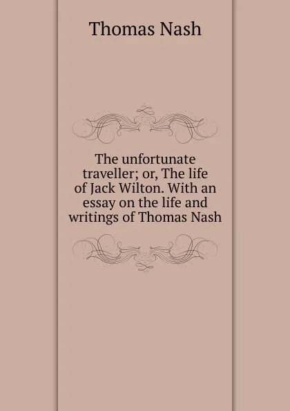 Обложка книги The unfortunate traveller; or, The life of Jack Wilton. With an essay on the life and writings of Thomas Nash, Nash Thomas