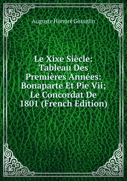 Обложка книги Le Xixe Siecle: Tableau Des Premieres Annees: Bonaparte Et Pie Vii; Le Concordat De 1801 (French Edition), Auguste Honoré Gosselin