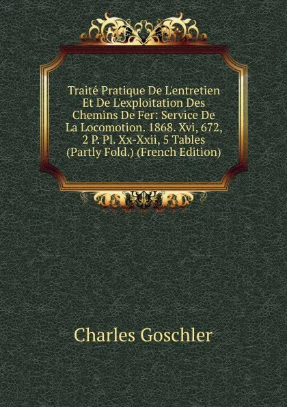 Обложка книги Traite Pratique De L.entretien Et De L.exploitation Des Chemins De Fer: Service De La Locomotion. 1868. Xvi, 672, 2 P. Pl. Xx-Xxii, 5 Tables (Partly Fold.) (French Edition), Charles Goschler