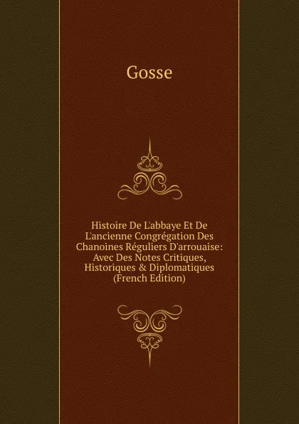 Обложка книги Histoire De L.abbaye Et De L.ancienne Congregation Des Chanoines Reguliers D.arrouaise: Avec Des Notes Critiques, Historiques . Diplomatiques (French Edition), Gosse