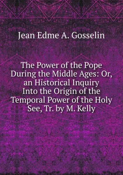 Обложка книги The Power of the Pope During the Middle Ages: Or, an Historical Inquiry Into the Origin of the Temporal Power of the Holy See, Tr. by M. Kelly, Jean Edme A. Gosselin