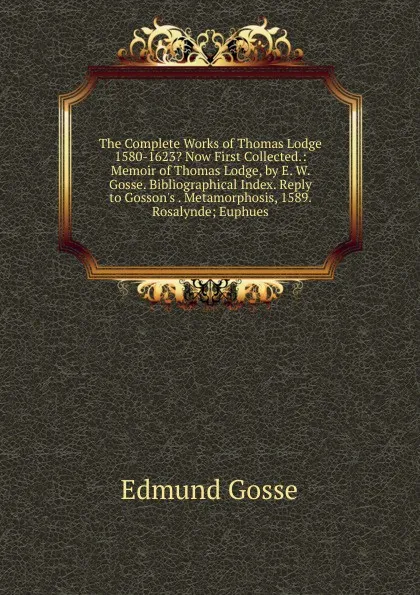 Обложка книги The Complete Works of Thomas Lodge 1580-1623. Now First Collected.: Memoir of Thomas Lodge, by E. W. Gosse. Bibliographical Index. Reply to Gosson.s . Metamorphosis, 1589. Rosalynde; Euphues, Edmund Gosse