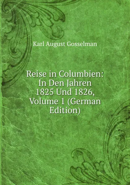 Обложка книги Reise in Columbien: In Den Jahren 1825 Und 1826, Volume 1 (German Edition), Karl August Gosselman