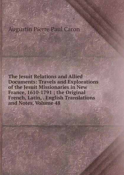 Обложка книги The Jesuit Relations and Allied Documents: Travels and Explorations of the Jesuit Missionaries in New France, 1610-1791 ; the Original French, Latin, . English Translations and Notes, Volume 48, Caron Augustin Pierre