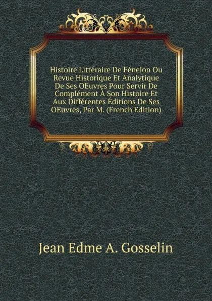 Обложка книги Histoire Litteraire De Fenelon Ou Revue Historique Et Analytique De Ses OEuvres Pour Servir De Complement A Son Histoire Et Aux Differentes Editions De Ses OEuvres, Par M. (French Edition), Jean Edme A. Gosselin