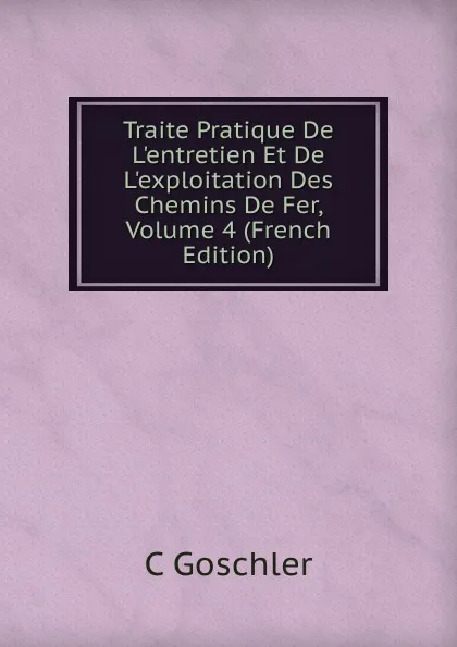 Обложка книги Traite Pratique De L.entretien Et De L.exploitation Des Chemins De Fer, Volume 4 (French Edition), C Goschler