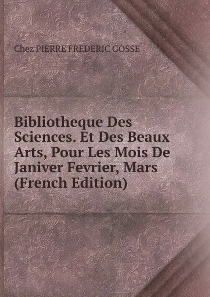 Обложка книги Bibliotheque Des Sciences. Et Des Beaux Arts, Pour Les Mois De Janiver Fevrier, Mars (French Edition), Chez Pierre Frederic Gosse