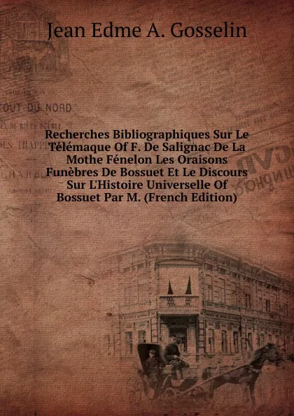 Обложка книги Recherches Bibliographiques Sur Le Telemaque Of F. De Salignac De La Mothe Fenelon Les Oraisons Funebres De Bossuet Et Le Discours Sur L.Histoire Universelle Of Bossuet Par M. (French Edition), Jean Edme A. Gosselin