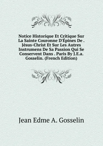 Обложка книги Notice Historique Et Critique Sur La Sainte Couronne D.Epines De . Jesus-Christ Et Sur Les Autres Instrumens De Sa Passion Qui Se Conservent Dans . Paris By J.E.a. Gosselin. (French Edition), Jean Edme A. Gosselin