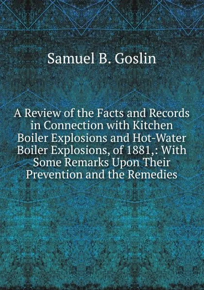 Обложка книги A Review of the Facts and Records in Connection with Kitchen Boiler Explosions and Hot-Water Boiler Explosions, of 1881,: With Some Remarks Upon Their Prevention and the Remedies, Samuel B. Goslin