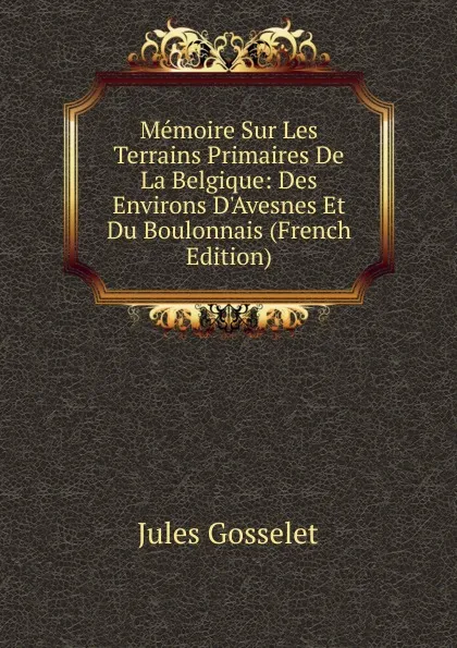 Обложка книги Memoire Sur Les Terrains Primaires De La Belgique: Des Environs D.Avesnes Et Du Boulonnais (French Edition), Jules Gosselet