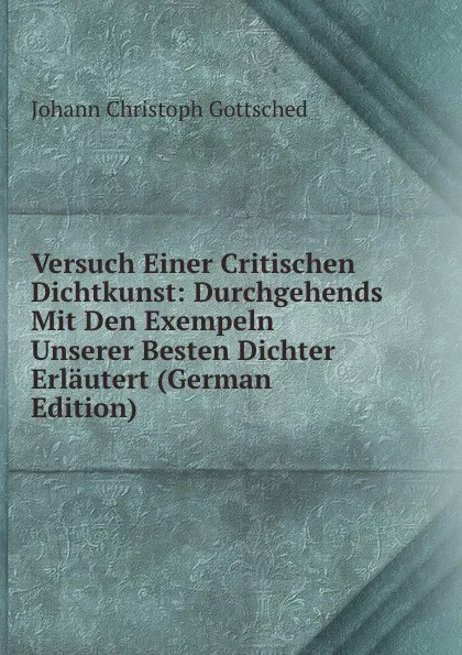 Обложка книги Versuch Einer Critischen Dichtkunst: Durchgehends Mit Den Exempeln Unserer Besten Dichter Erlautert (German Edition), Johann Christoph Gottsched