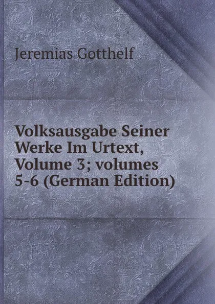 Обложка книги Volksausgabe Seiner Werke Im Urtext, Volume 3;.volumes 5-6 (German Edition), Jeremias Gotthelf