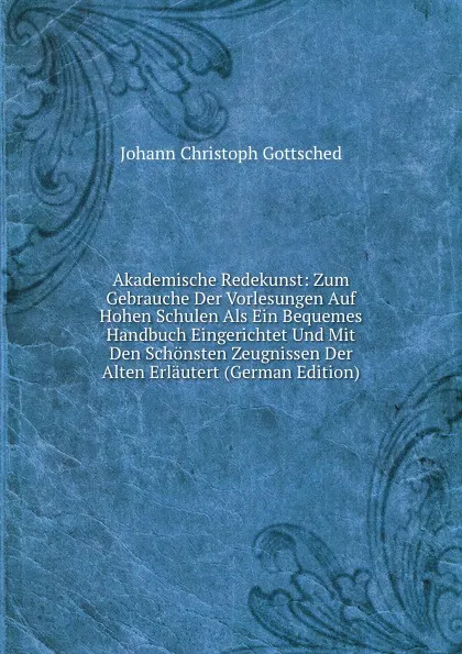 Обложка книги Akademische Redekunst: Zum Gebrauche Der Vorlesungen Auf Hohen Schulen Als Ein Bequemes Handbuch Eingerichtet Und Mit Den Schonsten Zeugnissen Der Alten Erlautert (German Edition), Johann Christoph Gottsched