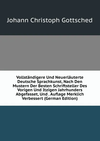 Обложка книги Vollstandigere Und Neuerlauterte Deutsche Sprachkunst, Nach Den Mustern Der Besten Schriftsteller Des Vorigen Und Itzigen Jahrhunders Abgefasset, Und . Auflage Merklich Verbessert (German Edition), Johann Christoph Gottsched