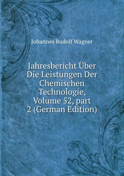 Обложка книги Jahresbericht Uber Die Leistungen Der Chemischen Technologie, Volume 52,.part 2 (German Edition), Johannes Rudolf Wagner