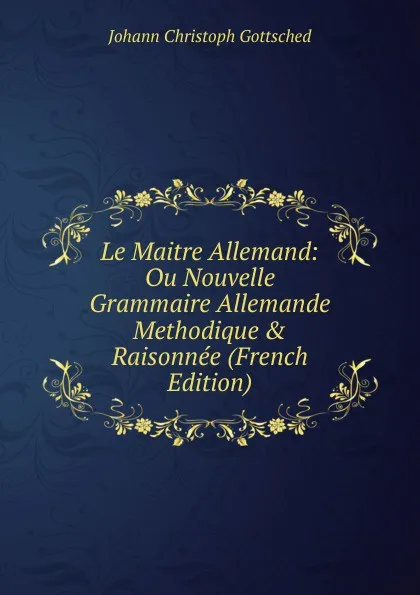 Обложка книги Le Maitre Allemand: Ou Nouvelle Grammaire Allemande Methodique . Raisonnee (French Edition), Johann Christoph Gottsched