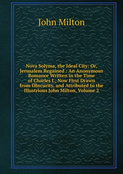 Обложка книги Nova Solyma, the Ideal City: Or, Jerusalem Regained : An Anonymous Romance Written in the Time of Charles I., Now First Drawn from Obscurity, and Attributed to the Illustrious John Milton, Volume 2, Milton John