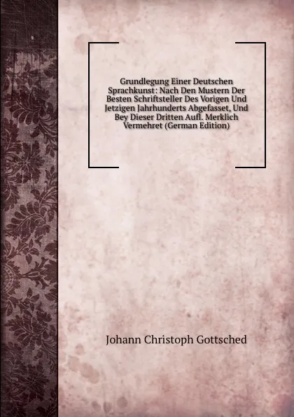 Обложка книги Grundlegung Einer Deutschen Sprachkunst: Nach Den Mustern Der Besten Schriftsteller Des Vorigen Und Jetzigen Jahrhunderts Abgefasset, Und Bey Dieser Dritten Aufl. Merklich Vermehret (German Edition), Johann Christoph Gottsched