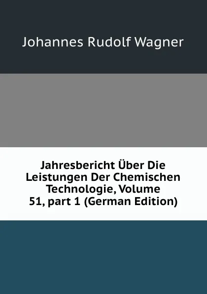 Обложка книги Jahresbericht Uber Die Leistungen Der Chemischen Technologie, Volume 51,.part 1 (German Edition), Johannes Rudolf Wagner