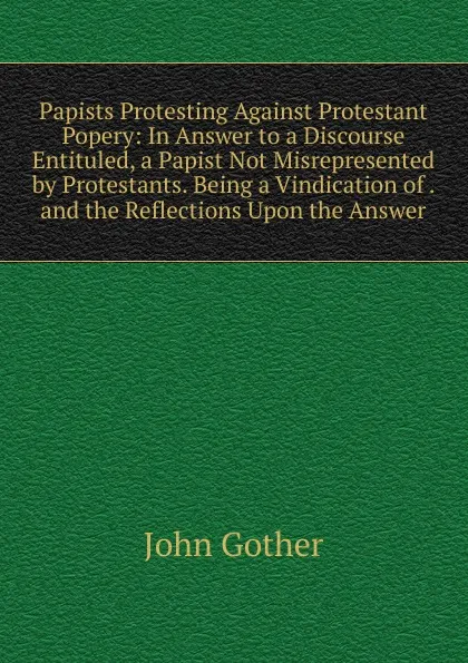 Обложка книги Papists Protesting Against Protestant Popery: In Answer to a Discourse Entituled, a Papist Not Misrepresented by Protestants. Being a Vindication of . and the Reflections Upon the Answer, John Gother