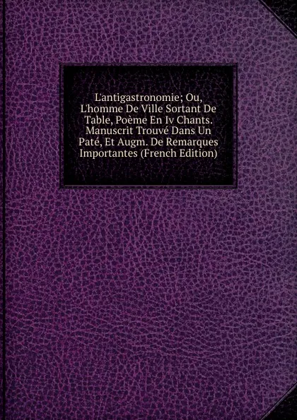 Обложка книги L.antigastronomie; Ou, L.homme De Ville Sortant De Table, Poeme En Iv Chants. Manuscrit Trouve Dans Un Pate, Et Augm. De Remarques Importantes (French Edition), 