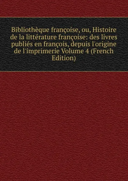 Обложка книги Bibliotheque francoise, ou, Histoire de la litterature francoise: des livres publies en francois, depuis l.origine de l.imprimerie Volume 4 (French Edition), 