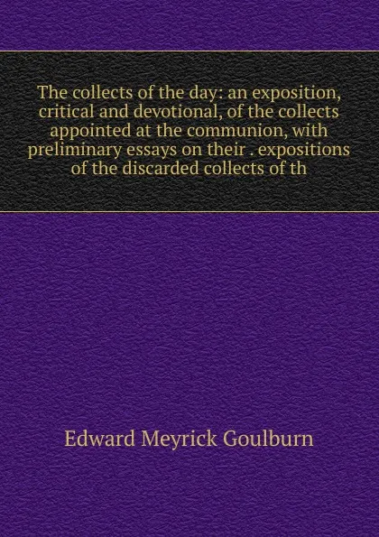 Обложка книги The collects of the day: an exposition, critical and devotional, of the collects appointed at the communion, with preliminary essays on their . expositions of the discarded collects of th, Goulburn Edward Meyrick