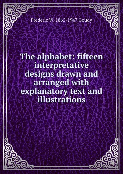 Обложка книги The alphabet: fifteen interpretative designs drawn and arranged with explanatory text and illustrations, Frederic W. 1865-1947 Goudy